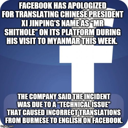 facebook | FACEBOOK HAS APOLOGIZED FOR TRANSLATING CHINESE PRESIDENT XI JINPING’S NAME AS “MR SHITHOLE” ON ITS PLATFORM DURING HIS VISIT TO MYANMAR THIS WEEK. THE COMPANY SAID THE INCIDENT WAS DUE TO A “TECHNICAL ISSUE” THAT CAUSED INCORRECT TRANSLATIONS FROM BURMESE TO ENGLISH ON FACEBOOK. | image tagged in facebook | made w/ Imgflip meme maker