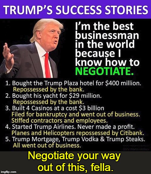 This guy told you he was the best businessman, and you bought it? | Negotiate your way 
out of this, fella. | image tagged in trump the bad businessman,trump,businessman,incompetent,bankrupt,loser | made w/ Imgflip meme maker
