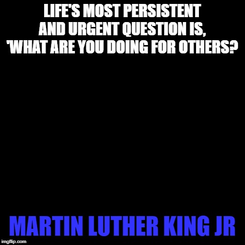 What are you doing for others? | LIFE'S MOST PERSISTENT AND URGENT QUESTION IS, 'WHAT ARE YOU DOING FOR OTHERS? MARTIN LUTHER KING JR | image tagged in mlk | made w/ Imgflip meme maker