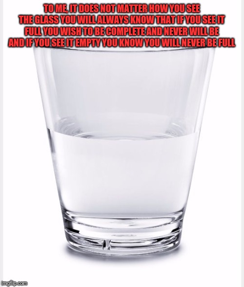 Glass of water | TO ME, IT DOES NOT MATTER HOW YOU SEE THE GLASS YOU WILL ALWAYS KNOW THAT IF YOU SEE IT FULL YOU WISH TO BE COMPLETE AND NEVER WILL BE AND IF YOU SEE IT EMPTY YOU KNOW YOU WILL NEVER BE FULL | image tagged in glass of water | made w/ Imgflip meme maker