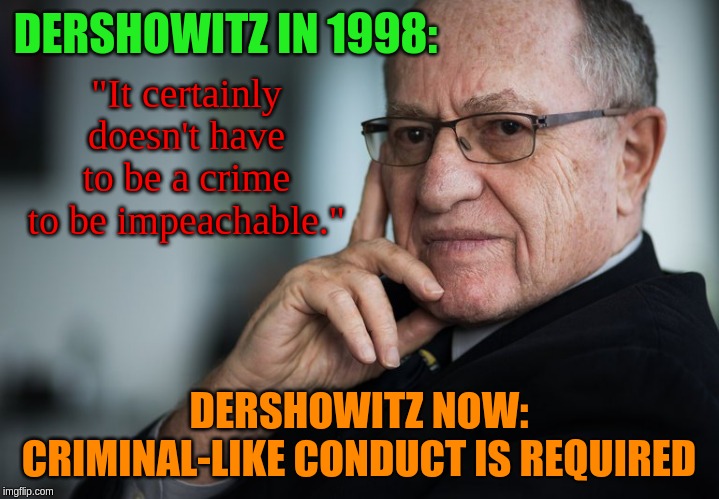 Everyone in this administration has been conducting themselves like criminals from the outset! | DERSHOWITZ IN 1998:; "It certainly doesn't have to be a crime to be impeachable."; DERSHOWITZ NOW: CRIMINAL-LIKE CONDUCT IS REQUIRED | image tagged in alan dershowitz,memes,politics | made w/ Imgflip meme maker