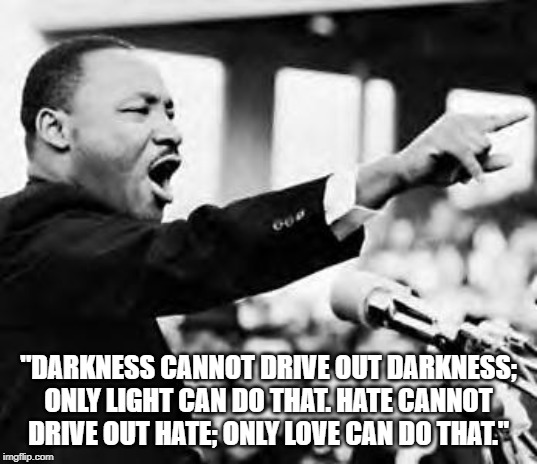 MLK Jr. |  "DARKNESS CANNOT DRIVE OUT DARKNESS; ONLY LIGHT CAN DO THAT. HATE CANNOT DRIVE OUT HATE; ONLY LOVE CAN DO THAT." | image tagged in i have a dream | made w/ Imgflip meme maker
