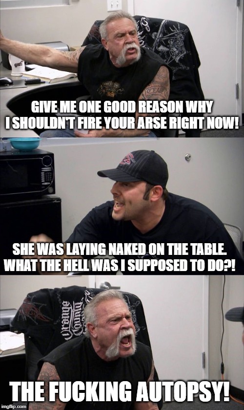 GIVE ME ONE GOOD REASON WHY I SHOULDN'T FIRE YOUR ARSE RIGHT NOW! SHE WAS LAYING NAKED ON THE TABLE. WHAT THE HELL WAS I SUPPOSED TO DO?! THE FUCKING AUTOPSY! | image tagged in american chopper argument | made w/ Imgflip meme maker
