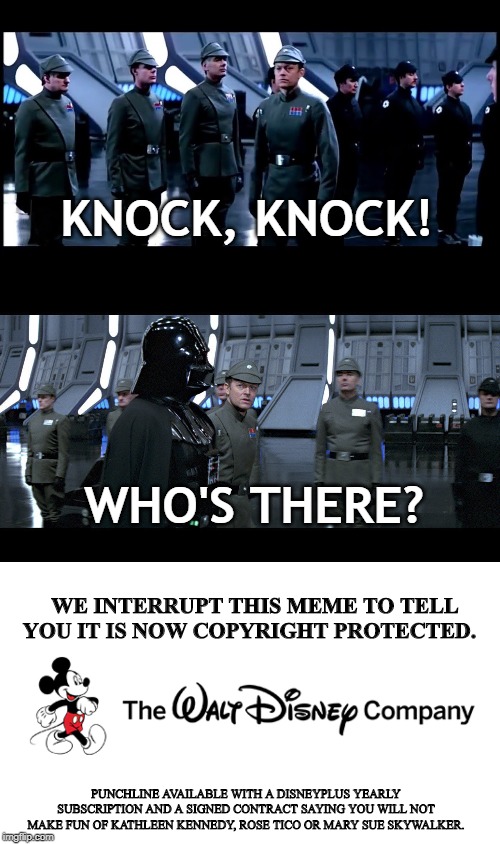 Disney Memes | KNOCK, KNOCK! WHO'S THERE? WE INTERRUPT THIS MEME TO TELL YOU IT IS NOW COPYRIGHT PROTECTED. PUNCHLINE AVAILABLE WITH A DISNEYPLUS YEARLY SUBSCRIPTION AND A SIGNED CONTRACT SAYING YOU WILL NOT MAKE FUN OF KATHLEEN KENNEDY, ROSE TICO OR MARY SUE SKYWALKER. | image tagged in disney,star wars,darth vader,memes | made w/ Imgflip meme maker