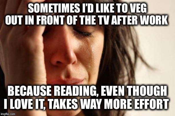 First World Problems Meme | SOMETIMES I’D LIKE TO VEG OUT IN FRONT OF THE TV AFTER WORK BECAUSE READING, EVEN THOUGH I LOVE IT, TAKES WAY MORE EFFORT | image tagged in memes,first world problems | made w/ Imgflip meme maker