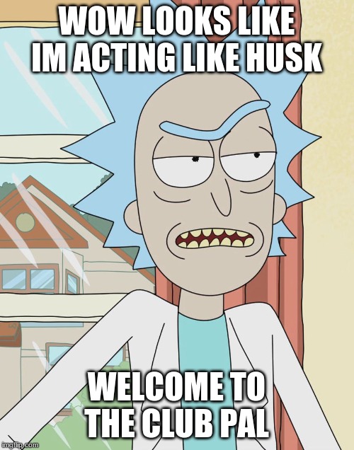 Rick Sanchez | WOW LOOKS LIKE IM ACTING LIKE HUSK WELCOME TO THE CLUB PAL | image tagged in rick sanchez | made w/ Imgflip meme maker