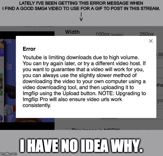 LATELY I'VE BEEN GETTING THIS ERROR MESSAGE WHEN
I FIND A GOOD SMG4 VIDEO TO USE FOR A GIF TO POST IN THIS STREAM.
|
V; I HAVE NO IDEA WHY. | made w/ Imgflip meme maker