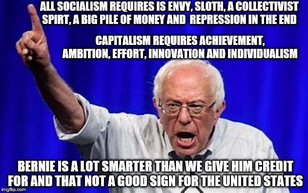 yep | ALL SOCIALISM REQUIRES IS ENVY, SLOTH, A COLLECTIVIST SPIRT, A BIG PILE OF MONEY AND  REPRESSION IN THE END; CAPITALISM REQUIRES ACHIEVEMENT, AMBITION, EFFORT, INNOVATION AND INDIVIDUALISM; BERNIE IS A LOT SMARTER THAN WE GIVE HIM CREDIT FOR AND THAT NOT A GOOD SIGN FOR THE UNITED STATES | image tagged in socialism,bernie sanders,democrats,2020 elections,elizabeth warren | made w/ Imgflip meme maker