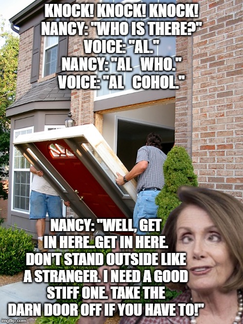 KNOCK! KNOCK! KNOCK!
NANCY: "WHO IS THERE?"
VOICE: "AL."
NANCY: "AL   WHO."
VOICE: "AL   COHOL."; NANCY: "WELL, GET IN HERE..GET IN HERE. DON'T STAND OUTSIDE LIKE A STRANGER. I NEED A GOOD STIFF ONE. TAKE THE DARN DOOR OFF IF YOU HAVE TO!" | image tagged in nancy's open door challenge | made w/ Imgflip meme maker