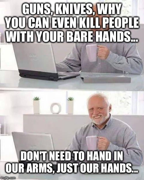 Hide the Pain Harold | GUNS, KNIVES, WHY YOU CAN EVEN KILL PEOPLE WITH YOUR BARE HANDS... DON'T NEED TO HAND IN OUR ARMS, JUST OUR HANDS... | image tagged in memes,hide the pain harold | made w/ Imgflip meme maker