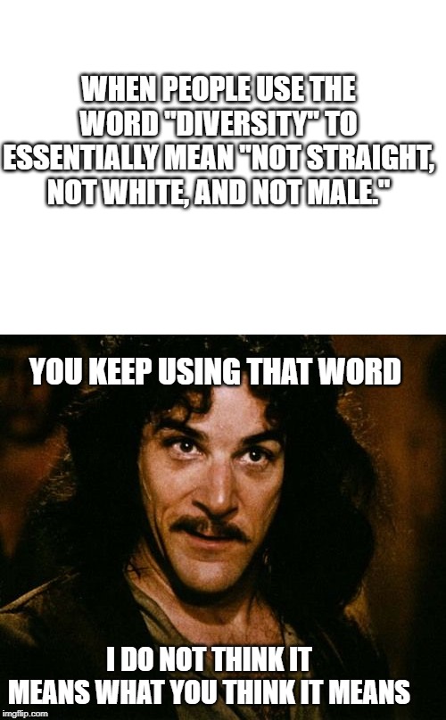 WHEN PEOPLE USE THE WORD "DIVERSITY" TO ESSENTIALLY MEAN "NOT STRAIGHT, NOT WHITE, AND NOT MALE."; YOU KEEP USING THAT WORD; I DO NOT THINK IT MEANS WHAT YOU THINK IT MEANS | image tagged in blank white template,you keep using that word | made w/ Imgflip meme maker