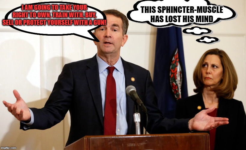 Another Great idea from Ralph Northam | THIS SPHINCTER-MUSCLE HAS LOST HIS MIND; I AM GOING TO TAKE YOUR RIGHT TO OWN, TRAIN WITH, BUY, SELL OR PROTECT YOURSELF WITH A GUN! | image tagged in another great idea from ralph northam | made w/ Imgflip meme maker