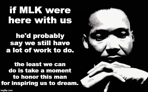 However busy our lives, we should still take the time to reflect. | if MLK were here with us; he'd probably say we still have a lot of work to do. the least we can do is take a moment to honor this man for inspiring us to dream. | image tagged in mlk,mlk jr,martin luther king jr,martin luther king,racial harmony,equality | made w/ Imgflip meme maker