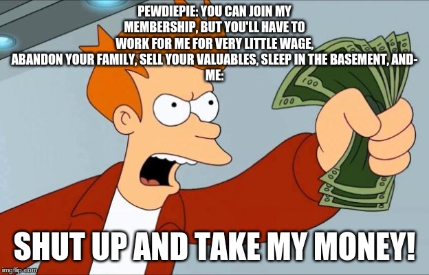 Shut Up And Take My Money Fry | PEWDIEPIE: YOU CAN JOIN MY MEMBERSHIP, BUT YOU'LL HAVE TO WORK FOR ME FOR VERY LITTLE WAGE, ABANDON YOUR FAMILY, SELL YOUR VALUABLES, SLEEP IN THE BASEMENT, AND-
ME:; SHUT UP AND TAKE MY MONEY! | image tagged in shut up and take my money fry | made w/ Imgflip meme maker