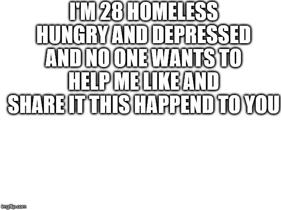 Blank White Template | I'M 28 HOMELESS HUNGRY AND DEPRESSED AND NO ONE WANTS TO HELP ME LIKE AND SHARE IT THIS HAPPEND TO YOU | image tagged in blank white template,truth,help,please help me,help me | made w/ Imgflip meme maker