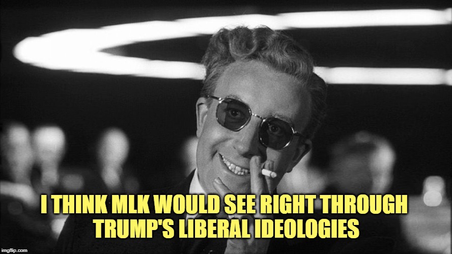 Doctor Strangelove says... | I THINK MLK WOULD SEE RIGHT THROUGH 
TRUMP'S LIBERAL IDEOLOGIES | image tagged in doctor strangelove says | made w/ Imgflip meme maker