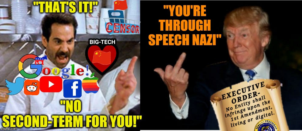 I hope this meme ages like fine wine rather than cottage cheese. Really though, Trump needs to do something about the censorship | "THAT'S IT!"; "YOU'RE THROUGH SPEECH NAZI"; "NO 
SECOND-TERM FOR YOU!" | image tagged in trump trumps big-tech censorship,political meme,memes,trump,censorship,1st amendment | made w/ Imgflip meme maker