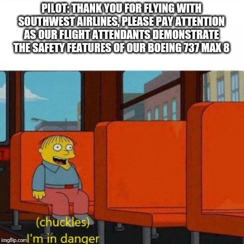 Chuckles, I’m in danger | PILOT: THANK YOU FOR FLYING WITH SOUTHWEST AIRLINES, PLEASE PAY ATTENTION AS OUR FLIGHT ATTENDANTS DEMONSTRATE THE SAFETY FEATURES OF OUR BOEING 737 MAX 8 | image tagged in chuckles im in danger | made w/ Imgflip meme maker