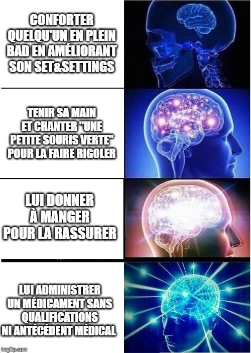 Expanding Brain Meme | CONFORTER QUELQU'UN EN PLEIN BAD EN AMÉLIORANT SON SET&SETTINGS; TENIR SA MAIN ET CHANTER "UNE PETITE SOURIS VERTE" POUR LA FAIRE RIGOLER; LUI DONNER À MANGER POUR LA RASSURER; LUI ADMINISTRER UN MÉDICAMENT SANS QUALIFICATIONS NI ANTÉCÉDENT MÉDICAL | image tagged in memes,expanding brain | made w/ Imgflip meme maker