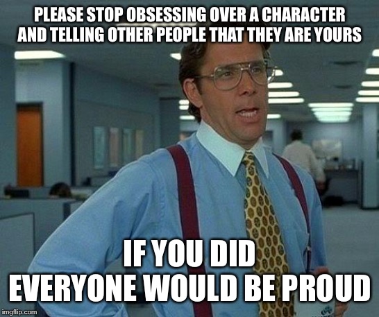 That Would Be Great Meme | PLEASE STOP OBSESSING OVER A CHARACTER AND TELLING OTHER PEOPLE THAT THEY ARE YOURS; IF YOU DID EVERYONE WOULD BE PROUD | image tagged in memes,that would be great | made w/ Imgflip meme maker