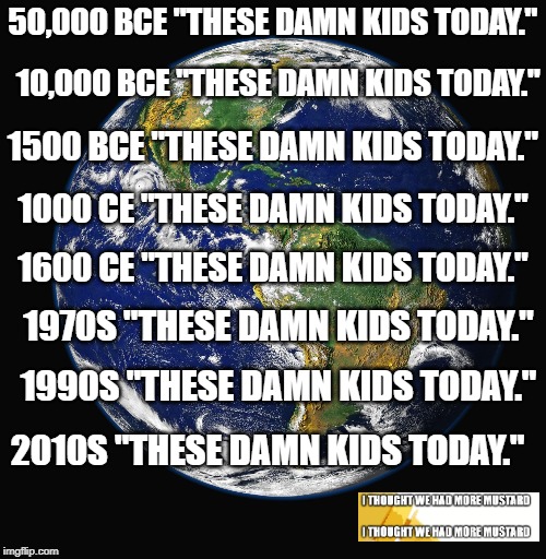 These Damn Kids Today | 50,000 BCE "THESE DAMN KIDS TODAY."; 10,000 BCE "THESE DAMN KIDS TODAY."; 1500 BCE "THESE DAMN KIDS TODAY."; 1000 CE "THESE DAMN KIDS TODAY."; 1600 CE "THESE DAMN KIDS TODAY."; 1970S "THESE DAMN KIDS TODAY."; 1990S "THESE DAMN KIDS TODAY."; 2010S "THESE DAMN KIDS TODAY." | image tagged in planet earth,kids | made w/ Imgflip meme maker
