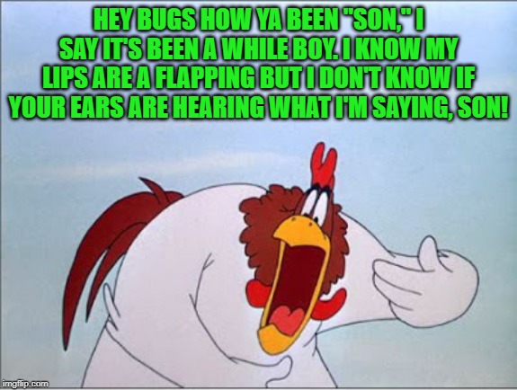 foghorn | HEY BUGS HOW YA BEEN "SON," I SAY IT'S BEEN A WHILE BOY. I KNOW MY LIPS ARE A FLAPPING BUT I DON'T KNOW IF YOUR EARS ARE HEARING WHAT I'M SA | image tagged in foghorn | made w/ Imgflip meme maker