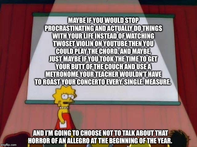 Lisa Simpson's Presentation | MAYBE IF YOU WOULD STOP PROCRASTINATING AND ACTUALLY DO THINGS WITH YOUR LIFE INSTEAD OF WATCHING TWOSET VIOLIN ON YOUTUBE THEN YOU COULD PLAY THE CHORD. AND MAYBE, JUST MAYBE IF YOU TOOK THE TIME TO GET YOUR BUTT OF THE COUCH AND USE A METRONOME YOUR TEACHER WOULDN’T HAVE TO ROAST YOUR CONCERTO EVERY. SINGLE. MEASURE. AND I’M GOING TO CHOOSE NOT TO TALK ABOUT THAT HORROR OF AN ALLEGRO AT THE BEGINNING OF THE YEAR. | image tagged in lisa simpson's presentation | made w/ Imgflip meme maker