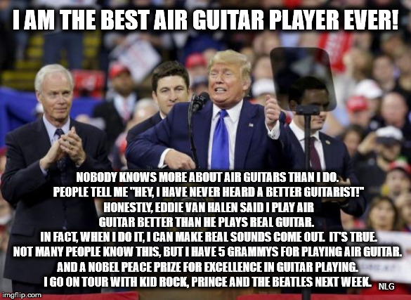 trump air guitar | I AM THE BEST AIR GUITAR PLAYER EVER! NOBODY KNOWS MORE ABOUT AIR GUITARS THAN I DO.
 PEOPLE TELL ME "HEY, I HAVE NEVER HEARD A BETTER GUITARIST!"
 HONESTLY, EDDIE VAN HALEN SAID I PLAY AIR GUITAR BETTER THAN HE PLAYS REAL GUITAR. 
 IN FACT, WHEN I DO IT, I CAN MAKE REAL SOUNDS COME OUT.  IT'S TRUE.
NOT MANY PEOPLE KNOW THIS, BUT I HAVE 5 GRAMMYS FOR PLAYING AIR GUITAR.
AND A NOBEL PEACE PRIZE FOR EXCELLENCE IN GUITAR PLAYING.
I GO ON TOUR WITH KID ROCK, PRINCE AND THE BEATLES NEXT WEEK. NLG | image tagged in political meme | made w/ Imgflip meme maker