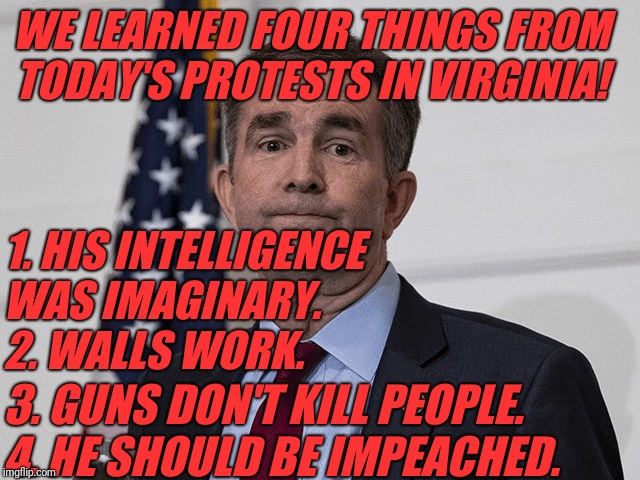 Ralph Northam | WE LEARNED FOUR THINGS FROM TODAY'S PROTESTS IN VIRGINIA! 1. HIS INTELLIGENCE 
WAS IMAGINARY.
2. WALLS WORK. 3. GUNS DON'T KILL PEOPLE.
4. HE SHOULD BE IMPEACHED. | image tagged in ralph northam | made w/ Imgflip meme maker
