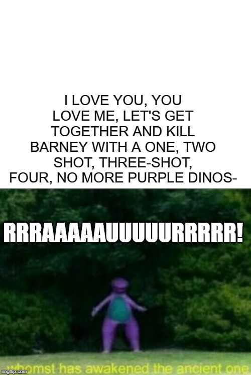 I LOVE YOU, YOU LOVE ME, LET'S GET TOGETHER AND KILL BARNEY WITH A ONE, TWO SHOT, THREE-SHOT, FOUR, NO MORE PURPLE DINOS-; RRRAAAAAUUUUURRRRR! | image tagged in blank white template,whomst has awakened the ancient one | made w/ Imgflip meme maker