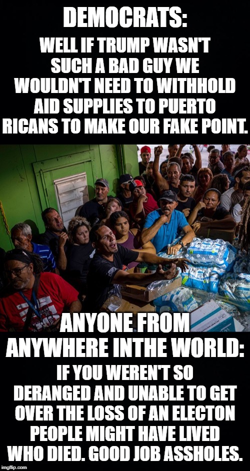 2 More Puerto Rican officials have been fired for their roles in withholding aid to the people. Peurto Rico run by Dems. | WELL IF TRUMP WASN'T SUCH A BAD GUY WE WOULDN'T NEED TO WITHHOLD AID SUPPLIES TO PUERTO RICANS TO MAKE OUR FAKE POINT. DEMOCRATS:; ANYONE FROM ANYWHERE INTHE WORLD:; IF YOU WEREN'T SO DERANGED AND UNABLE TO GET OVER THE LOSS OF AN ELECTON PEOPLE MIGHT HAVE LIVED WHO DIED. GOOD JOB ASSHOLES. | image tagged in black background,puerto rico,aid relief,democratic party,trumpcare | made w/ Imgflip meme maker