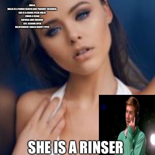 Rinsers | MALIA

MALIA IS A FIGURE SKATER AND PRODUCT DESIGNER. SHE IS A CARBS-PIZZA-HOLIC LIVING A CLEAN NATURAL AND ORGANIC LIFE. SEEKING OPEN RELATIONSHIP, SUGAR DADDY TYPES; SHE IS A RINSER | image tagged in rinser,users,money,sugar daddy,thots,begone thot | made w/ Imgflip meme maker