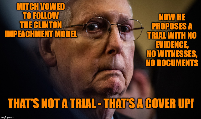 That's the look of Mitch wondering who will still vote for a Republican party complicit in a most public cover up. | NOW HE PROPOSES A TRIAL WITH NO EVIDENCE, NO WITNESSES, NO DOCUMENTS; MITCH VOWED TO FOLLOW THE CLINTON IMPEACHMENT MODEL; THAT'S NOT A TRIAL - THAT'S A COVER UP! | image tagged in memes,politics | made w/ Imgflip meme maker