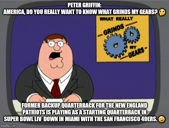 Peter Griffin News | PETER GRIFFIN:
AMERICA, DO YOU REALLY WANT TO KNOW WHAT GRINDS MY GEARS? 🤔; FORMER BACKUP QUARTERBACK FOR THE NEW ENGLAND PATRIOTS IS PLAYING AS A STARTING QUARTERBACK IN SUPER BOWL LIV  DOWN IN MIAMI WITH THE SAN FRANCISCO 49ERS. 🤣 | image tagged in memes,peter griffin news | made w/ Imgflip meme maker
