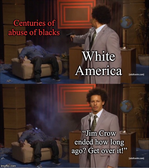It’s not about guilt. It’s about understanding our history and taking real steps to right these wrongs. | Centuries of abuse of blacks; White America; “Jim Crow ended how long ago? Get over it!” | image tagged in memes,who killed hannibal,racism,america,slavery,white guilt | made w/ Imgflip meme maker