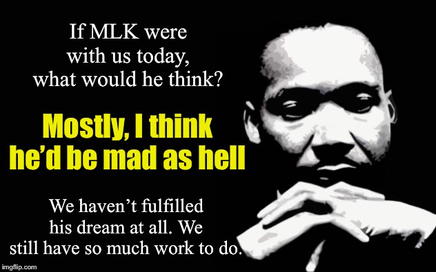 Properly honoring MLK’s legacy means being honest with ourselves about all the ways we’ve fallen short. | If MLK were with us today, what would he think? Mostly, I think he’d be mad as hell; We haven’t fulfilled his dream at all. We still have so much work to do. | image tagged in mlk,racism,racial harmony,martin luther king jr,poverty,inequality | made w/ Imgflip meme maker
