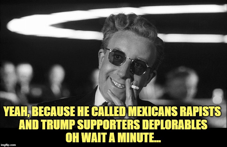 Doctor Strangelove says... | YEAH, BECAUSE HE CALLED MEXICANS RAPISTS 
AND TRUMP SUPPORTERS DEPLORABLES

OH WAIT A MINUTE... | image tagged in doctor strangelove says | made w/ Imgflip meme maker