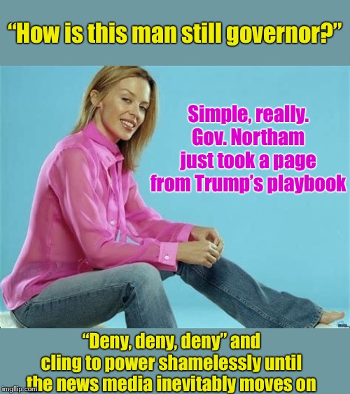 The age of short attention-spans has ushered in a new era of shamelessness. | “How is this man still governor?”; Simple, really. Gov. Northam just took a page from Trump’s playbook; “Deny, deny, deny” and cling to power shamelessly until the news media inevitably moves on | image tagged in kylie jeans,shameless,attention,news,trump,donald trump | made w/ Imgflip meme maker