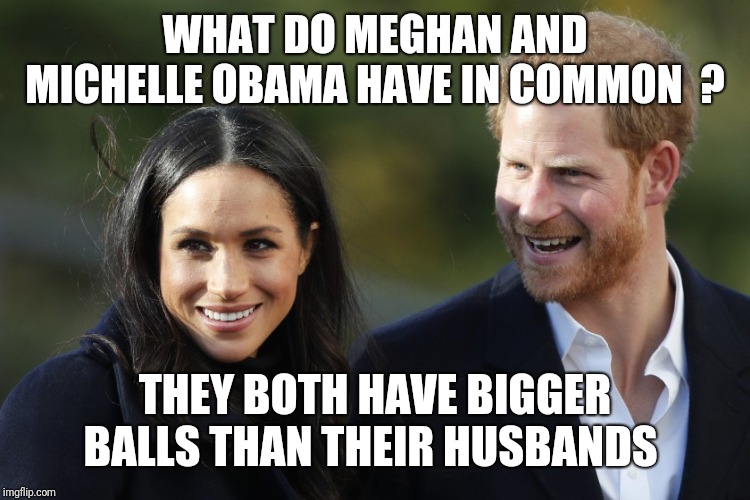 Harry & Meghan | WHAT DO MEGHAN AND MICHELLE OBAMA HAVE IN COMMON  ? THEY BOTH HAVE BIGGER BALLS THAN THEIR HUSBANDS | image tagged in harry  meghan | made w/ Imgflip meme maker
