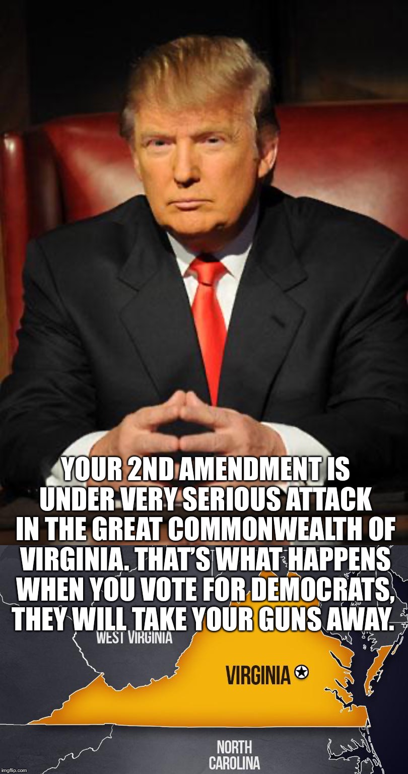 Trump speaks directly to Americans: Your 2nd Amendment is under very serious attack in the Great Commonwealth of Virginia... | YOUR 2ND AMENDMENT IS UNDER VERY SERIOUS ATTACK IN THE GREAT COMMONWEALTH OF VIRGINIA. THAT’S WHAT HAPPENS WHEN YOU VOTE FOR DEMOCRATS, THEY WILL TAKE YOUR GUNS AWAY. | image tagged in trump,2nd amendment,virginia,gun,Conservative | made w/ Imgflip meme maker