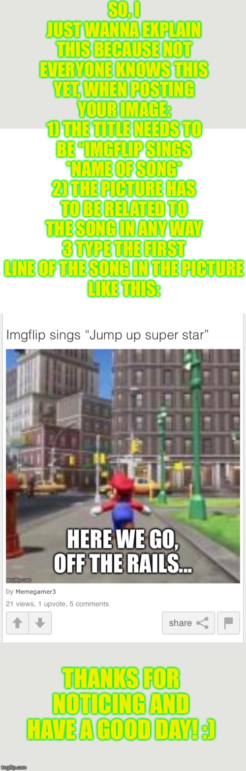 Just wanna point out as the guy who came up with this stream in the first place | SO, I JUST WANNA EXPLAIN THIS BECAUSE NOT EVERYONE KNOWS THIS YET, WHEN POSTING YOUR IMAGE:
1) THE TITLE NEEDS TO BE “IMGFLIP SINGS *NAME OF SONG*
2) THE PICTURE HAS TO BE RELATED TO THE SONG IN ANY WAY
3 TYPE THE FIRST LINE OF THE SONG IN THE PICTURE
LIKE THIS:; THANKS FOR NOTICING AND HAVE A GOOD DAY! :) | image tagged in blank white template | made w/ Imgflip meme maker