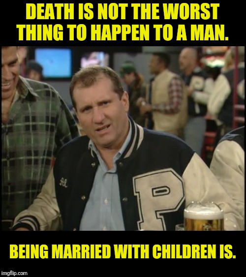The Most Interesting Man In The World Al Bundy | DEATH IS NOT THE WORST THING TO HAPPEN TO A MAN. BEING MARRIED WITH CHILDREN IS. | image tagged in the most interesting man in the world al bundy,al bundy,married with children,marriage,jokes | made w/ Imgflip meme maker