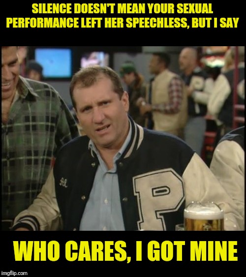 The Most Interesting Man In The World Al Bundy | SILENCE DOESN'T MEAN YOUR SEXUAL PERFORMANCE LEFT HER SPEECHLESS, BUT I SAY; WHO CARES, I GOT MINE | image tagged in the most interesting man in the world al bundy,al bundy,married with children,sex jokes | made w/ Imgflip meme maker
