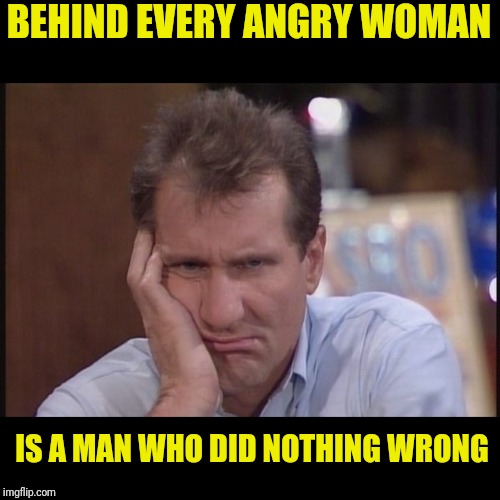 Sad Al | BEHIND EVERY ANGRY WOMAN; IS A MAN WHO DID NOTHING WRONG | image tagged in sad al bundy,al bundy,married with children,sad but true | made w/ Imgflip meme maker