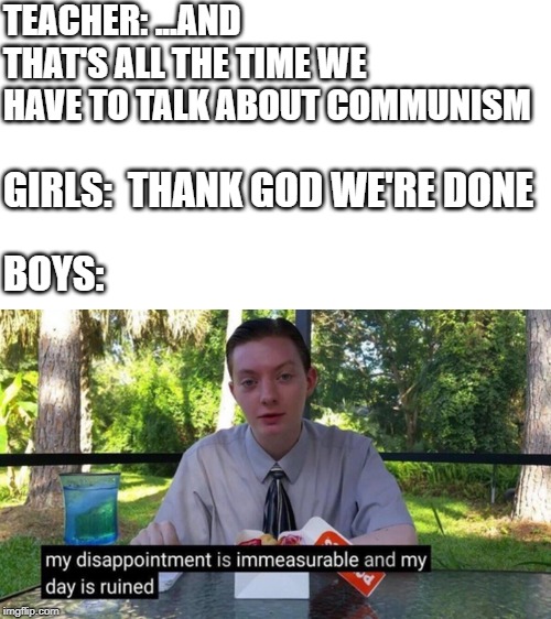 My Disappointment... | TEACHER: ...AND THAT'S ALL THE TIME WE HAVE TO TALK ABOUT COMMUNISM; GIRLS:  THANK GOD WE'RE DONE; BOYS: | image tagged in communism,fun,memes,my dissapointment is immeasurable and my day is ruined,school | made w/ Imgflip meme maker