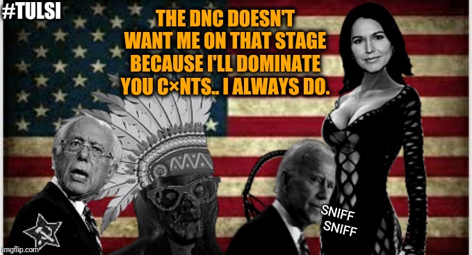 Old, establishment, hack candidates being shoved down the voters throats yet again by the corrupt DNC. Just like 2016.. | #TULSI; THE DNC DOESN'T WANT ME ON THAT STAGE BECAUSE I'LL DOMINATE YOU C×NTS.. I ALWAYS DO. SNIFF
    SNIFF | image tagged in memes,funny,funny memes,election 2020,democrats,political meme | made w/ Imgflip meme maker