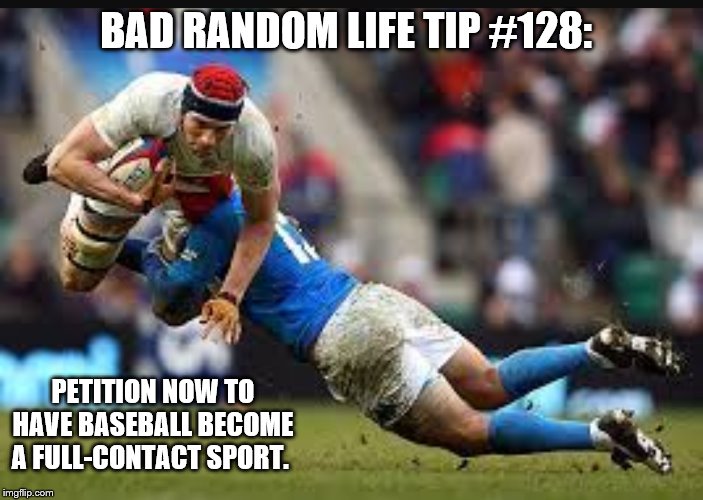 Unhopeful rugby | BAD RANDOM LIFE TIP #128:; PETITION NOW TO HAVE BASEBALL BECOME A FULL-CONTACT SPORT. | image tagged in unhopeful rugby | made w/ Imgflip meme maker