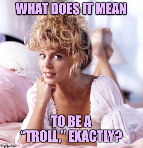 I would define “trolling” as simply refusing to debate in good faith. That can take a lot of different forms. | WHAT DOES IT MEAN; TO BE A “TROLL,” EXACTLY? | image tagged in kylie i should be so lucky,debate,imgflip trolls,trolls,trolling,trolling the troll | made w/ Imgflip meme maker