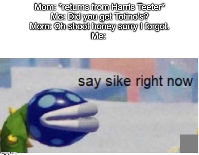 say sike right now | Mom: *returns from Harris Teeter*
Me: Did you get Totino's?
Mom: Oh shoot honey sorry I forgot.
Me: | image tagged in say sike right now | made w/ Imgflip meme maker