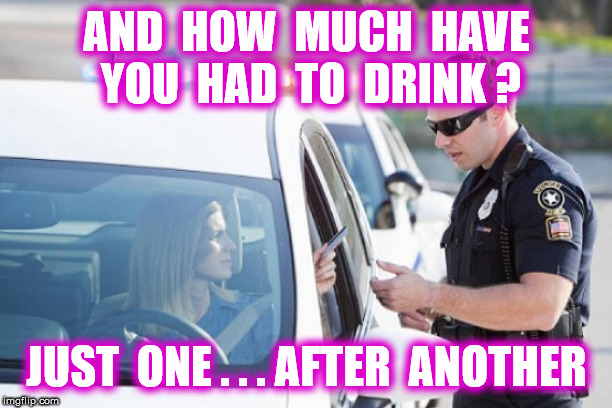 AND  HOW  MUCH  HAVE  YOU  HAD  TO  DRINK ? JUST  ONE . . . AFTER  ANOTHER | made w/ Imgflip meme maker